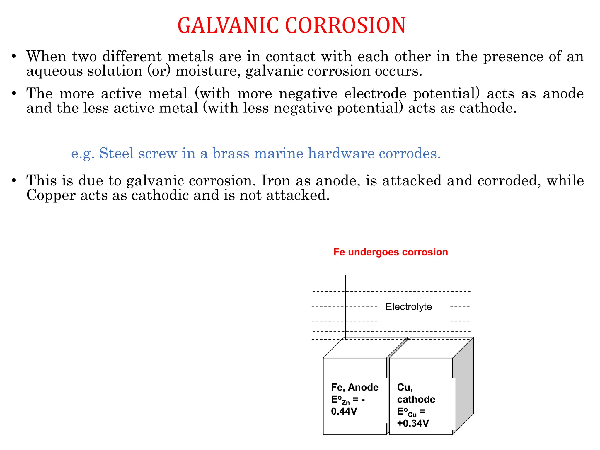 • When two different metals are in contact with each other in the presence of an
aqueous solution (or) moisture, galvanic corrosion occurs.
• The more active metal (with more negative electrode potential) acts as anode
and the less active metal (with less negative potential) acts as cathode.
e.g. Steel screw in a brass marine hardware corrodes.
• This is due to galvanic corrosion. Iron as anode, is attacked and corroded, while
Copper acts as cathodic and is not attacked.
Fe, Anode
Eo
Zn = -
0.44V
Cu,
cathode
Eo
Cu =
+0.34V
Electrolyte
Fe undergoes corrosion
GALVANIC CORROSION
 