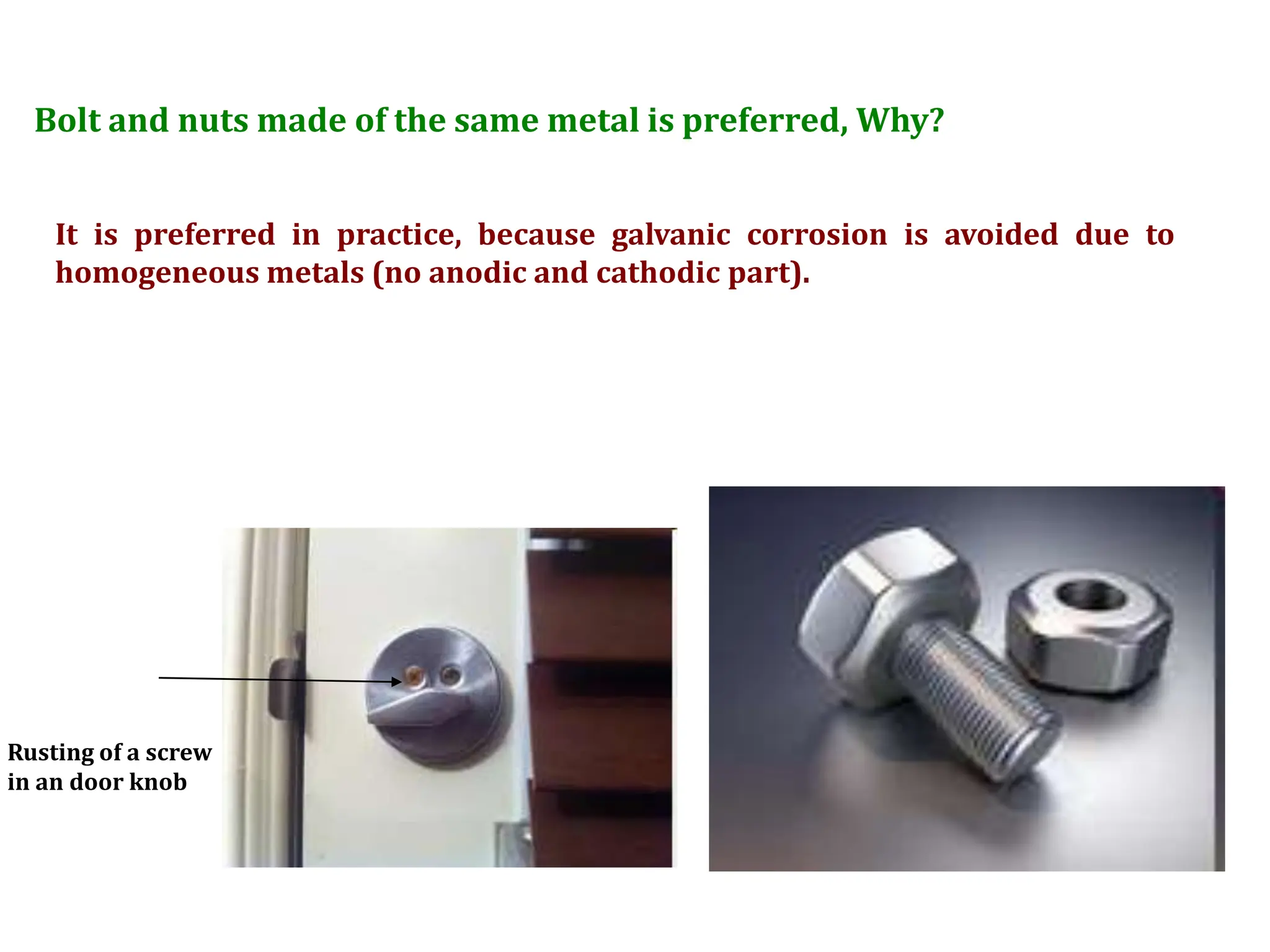 Bolt and nuts made of the same metal is preferred, Why?
Rusting of a screw
in an door knob
It is preferred in practice, because galvanic corrosion is avoided due to
homogeneous metals (no anodic and cathodic part).
 