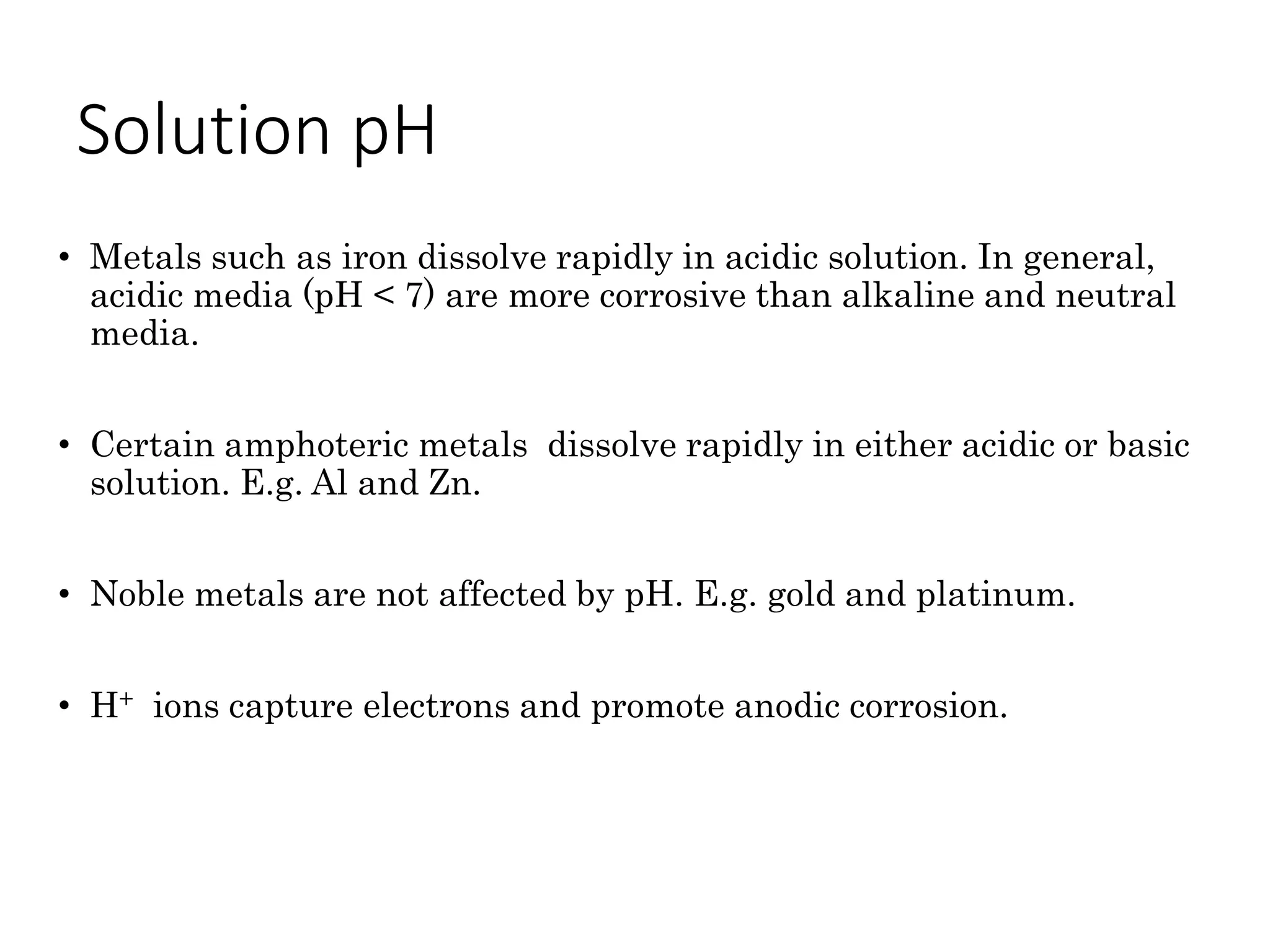 Solution pH
• Metals such as iron dissolve rapidly in acidic solution. In general,
acidic media (pH < 7) are more corrosive than alkaline and neutral
media.
• Certain amphoteric metals dissolve rapidly in either acidic or basic
solution. E.g. Al and Zn.
• Noble metals are not affected by pH. E.g. gold and platinum.
• H+ ions capture electrons and promote anodic corrosion.
 