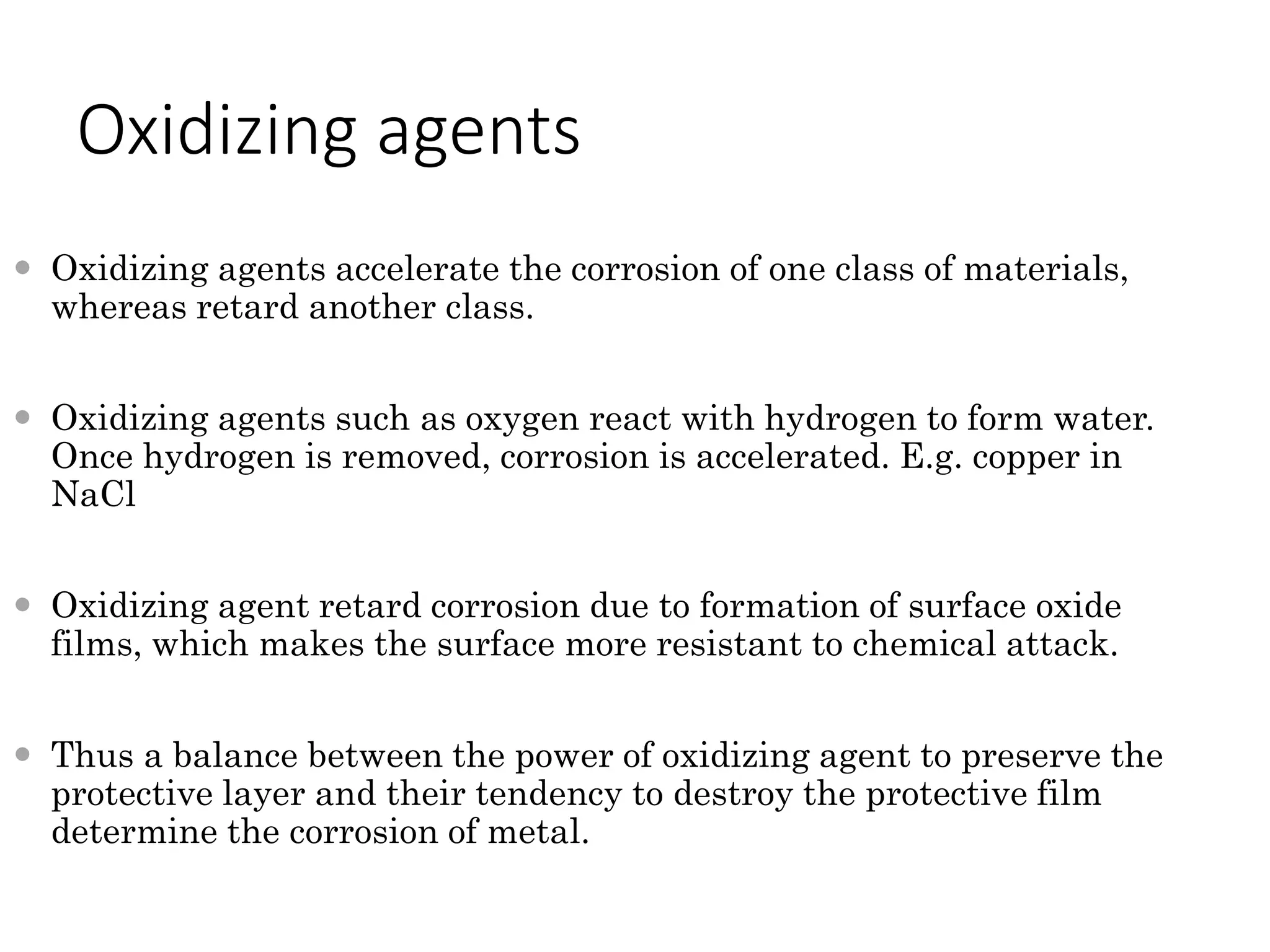 Oxidizing agents
 Oxidizing agents accelerate the corrosion of one class of materials,
whereas retard another class.
 Oxidizing agents such as oxygen react with hydrogen to form water.
Once hydrogen is removed, corrosion is accelerated. E.g. copper in
NaCl
 Oxidizing agent retard corrosion due to formation of surface oxide
films, which makes the surface more resistant to chemical attack.
 Thus a balance between the power of oxidizing agent to preserve the
protective layer and their tendency to destroy the protective film
determine the corrosion of metal.
 