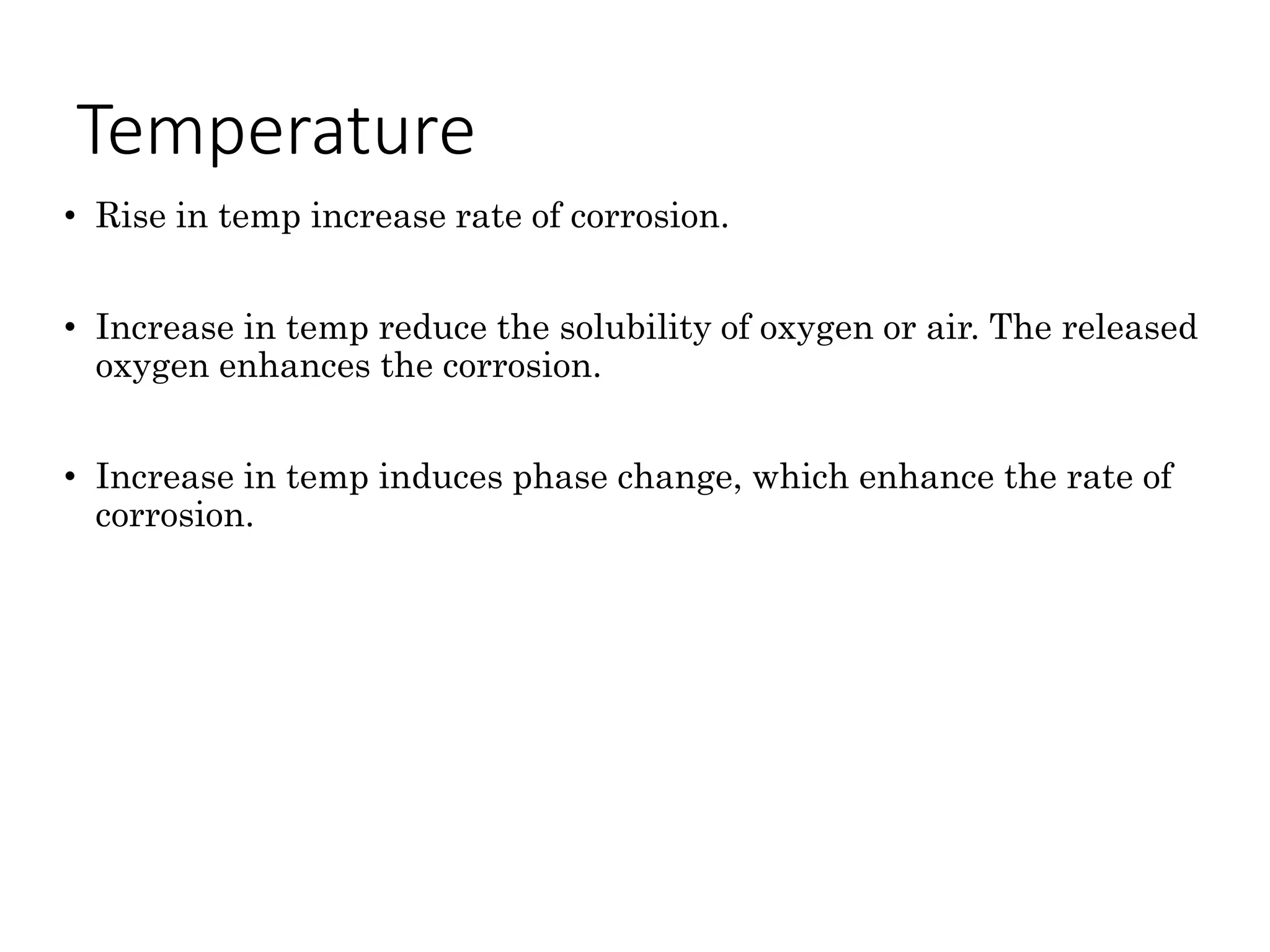 Temperature
• Rise in temp increase rate of corrosion.
• Increase in temp reduce the solubility of oxygen or air. The released
oxygen enhances the corrosion.
• Increase in temp induces phase change, which enhance the rate of
corrosion.
 