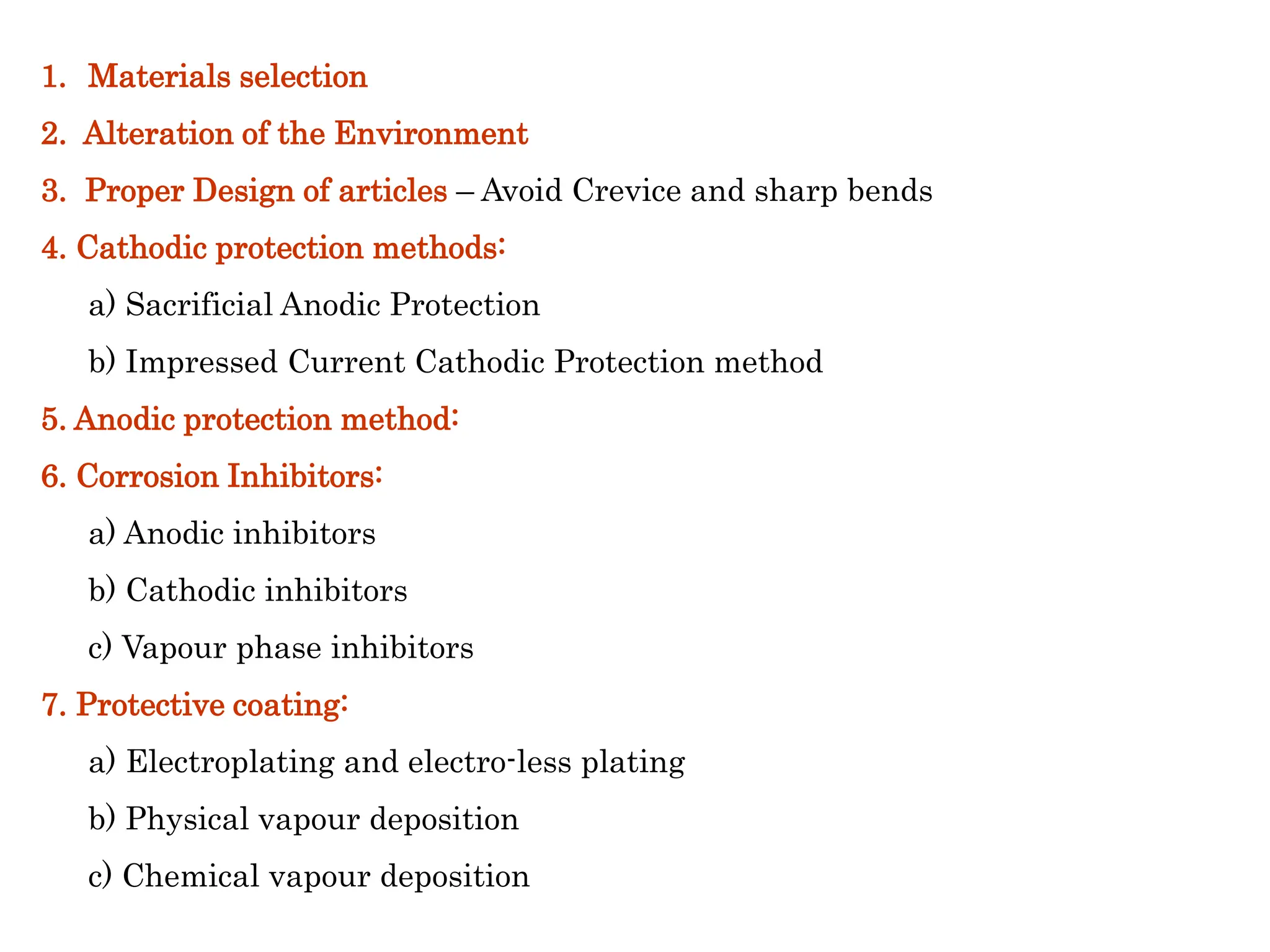 1. Materials selection
2. Alteration of the Environment
3. Proper Design of articles – Avoid Crevice and sharp bends
4. Cathodic protection methods:
a) Sacrificial Anodic Protection
b) Impressed Current Cathodic Protection method
5. Anodic protection method:
6. Corrosion Inhibitors:
a) Anodic inhibitors
b) Cathodic inhibitors
c) Vapour phase inhibitors
7. Protective coating:
a) Electroplating and electro-less plating
b) Physical vapour deposition
c) Chemical vapour deposition
Control of corrosion
 