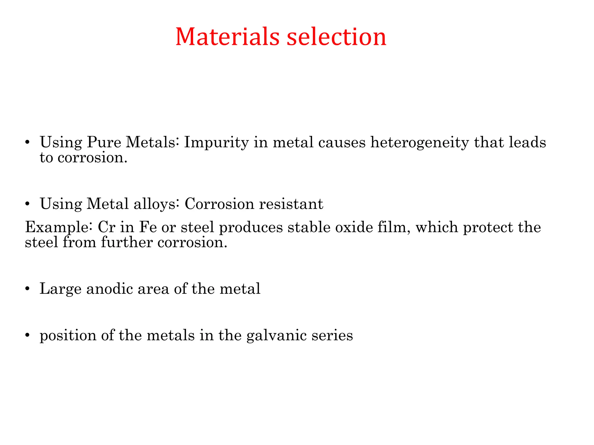 Materials selection
• Using Pure Metals: Impurity in metal causes heterogeneity that leads
to corrosion.
• Using Metal alloys: Corrosion resistant
Example: Cr in Fe or steel produces stable oxide film, which protect the
steel from further corrosion.
• Large anodic area of the metal
• position of the metals in the galvanic series
Materials selection
 