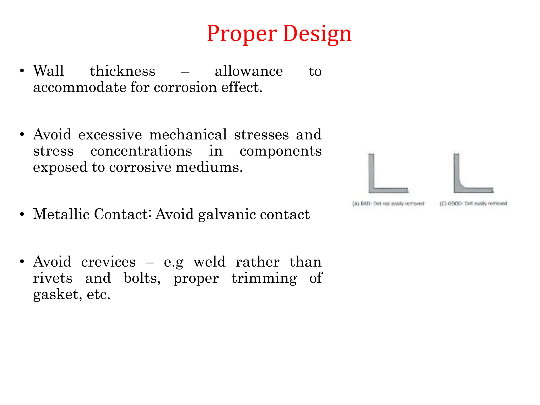 • Wall thickness – allowance to
accommodate for corrosion effect.
• Avoid excessive mechanical stresses and
stress concentrations in components
exposed to corrosive mediums.
• Metallic Contact: Avoid galvanic contact
• Avoid crevices – e.g weld rather than
rivets and bolts, proper trimming of
gasket, etc.
Proper Design
 