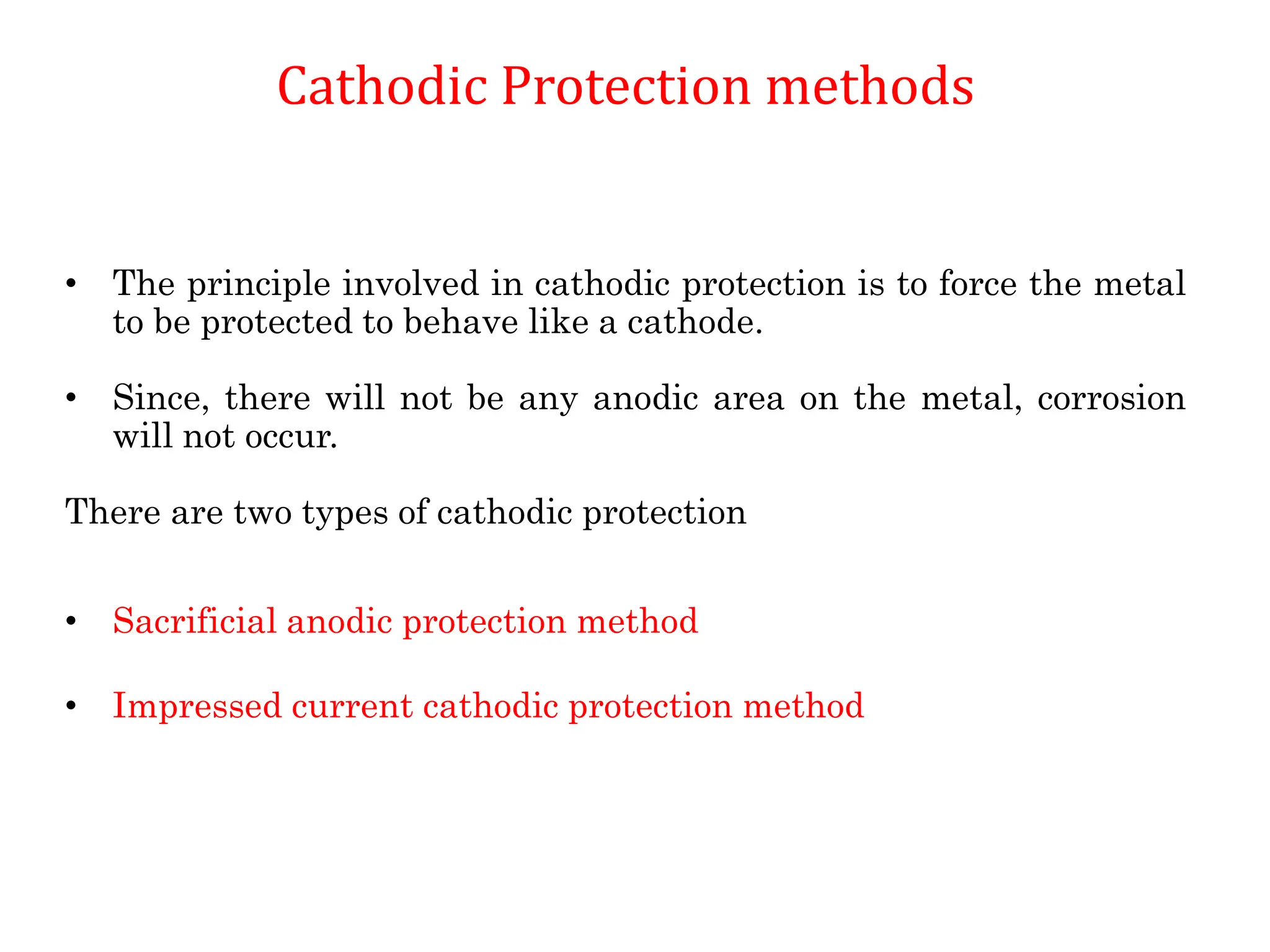 Cathodic Protection methods
• The principle involved in cathodic protection is to force the metal
to be protected to behave like a cathode.
• Since, there will not be any anodic area on the metal, corrosion
will not occur.
There are two types of cathodic protection
• Sacrificial anodic protection method
• Impressed current cathodic protection method
 