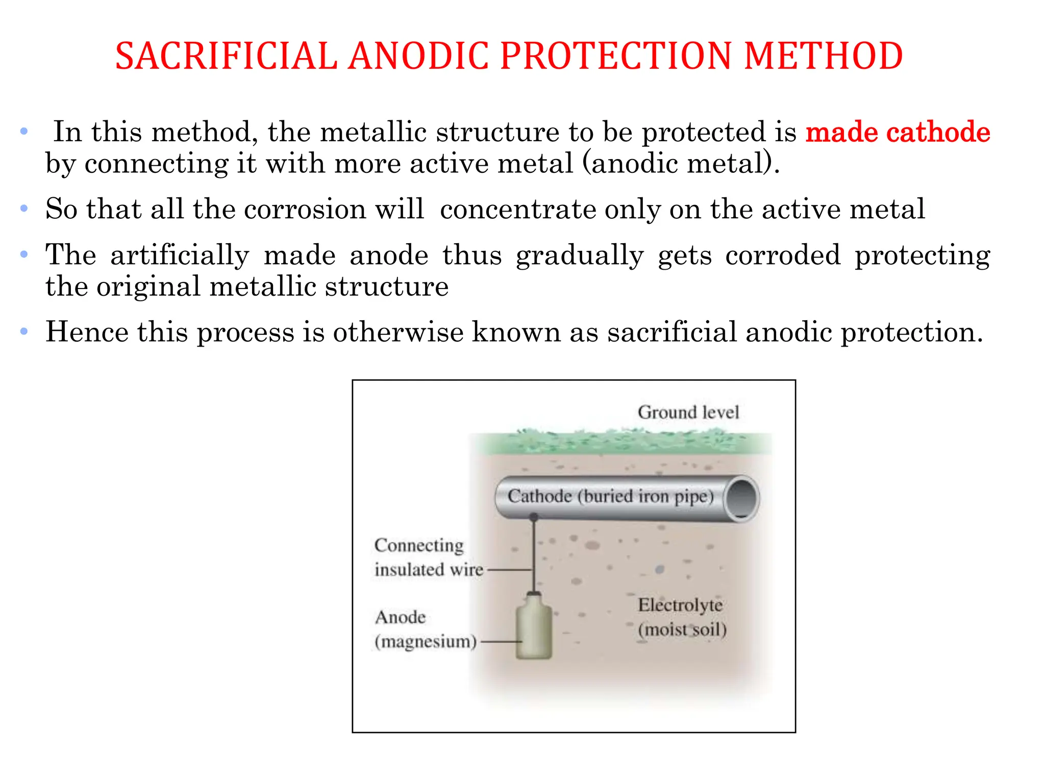 • In this method, the metallic structure to be protected is made cathode
by connecting it with more active metal (anodic metal).
• So that all the corrosion will concentrate only on the active metal
• The artificially made anode thus gradually gets corroded protecting
the original metallic structure
• Hence this process is otherwise known as sacrificial anodic protection.
SACRIFICIAL ANODIC PROTECTION METHOD
 