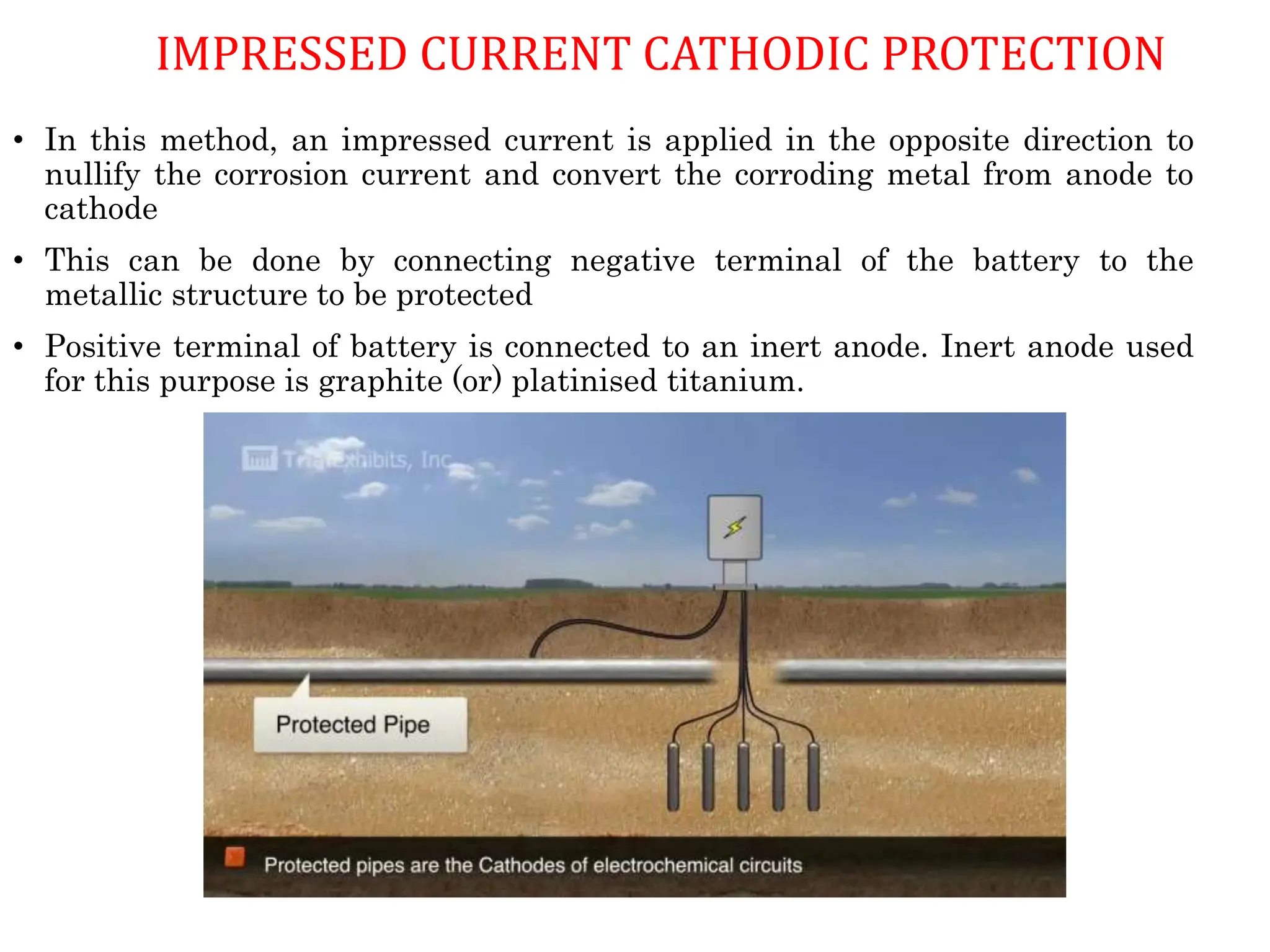IMPRESSED CURRENT CATHODIC PROTECTION
• In this method, an impressed current is applied in the opposite direction to
nullify the corrosion current and convert the corroding metal from anode to
cathode
• This can be done by connecting negative terminal of the battery to the
metallic structure to be protected
• Positive terminal of battery is connected to an inert anode. Inert anode used
for this purpose is graphite (or) platinised titanium.
 