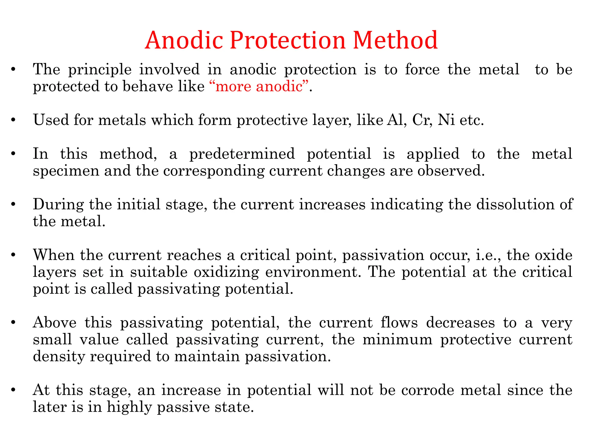 Anodic Protection Method
• The principle involved in anodic protection is to force the metal to be
protected to behave like “more anodic”.
• Used for metals which form protective layer, like Al, Cr, Ni etc.
• In this method, a predetermined potential is applied to the metal
specimen and the corresponding current changes are observed.
• During the initial stage, the current increases indicating the dissolution of
the metal.
• When the current reaches a critical point, passivation occur, i.e., the oxide
layers set in suitable oxidizing environment. The potential at the critical
point is called passivating potential.
• Above this passivating potential, the current flows decreases to a very
small value called passivating current, the minimum protective current
density required to maintain passivation.
• At this stage, an increase in potential will not be corrode metal since the
later is in highly passive state.
 