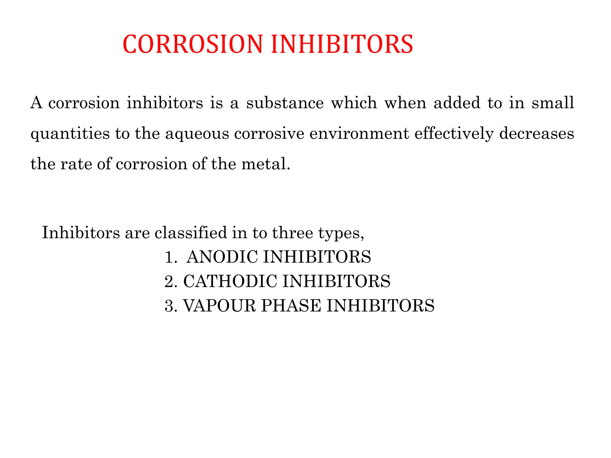 CORROSION INHIBITORS
Inhibitors are classified in to three types,
1. ANODIC INHIBITORS
2. CATHODIC INHIBITORS
3. VAPOUR PHASE INHIBITORS
A corrosion inhibitors is a substance which when added to in small
quantities to the aqueous corrosive environment effectively decreases
the rate of corrosion of the metal.
 