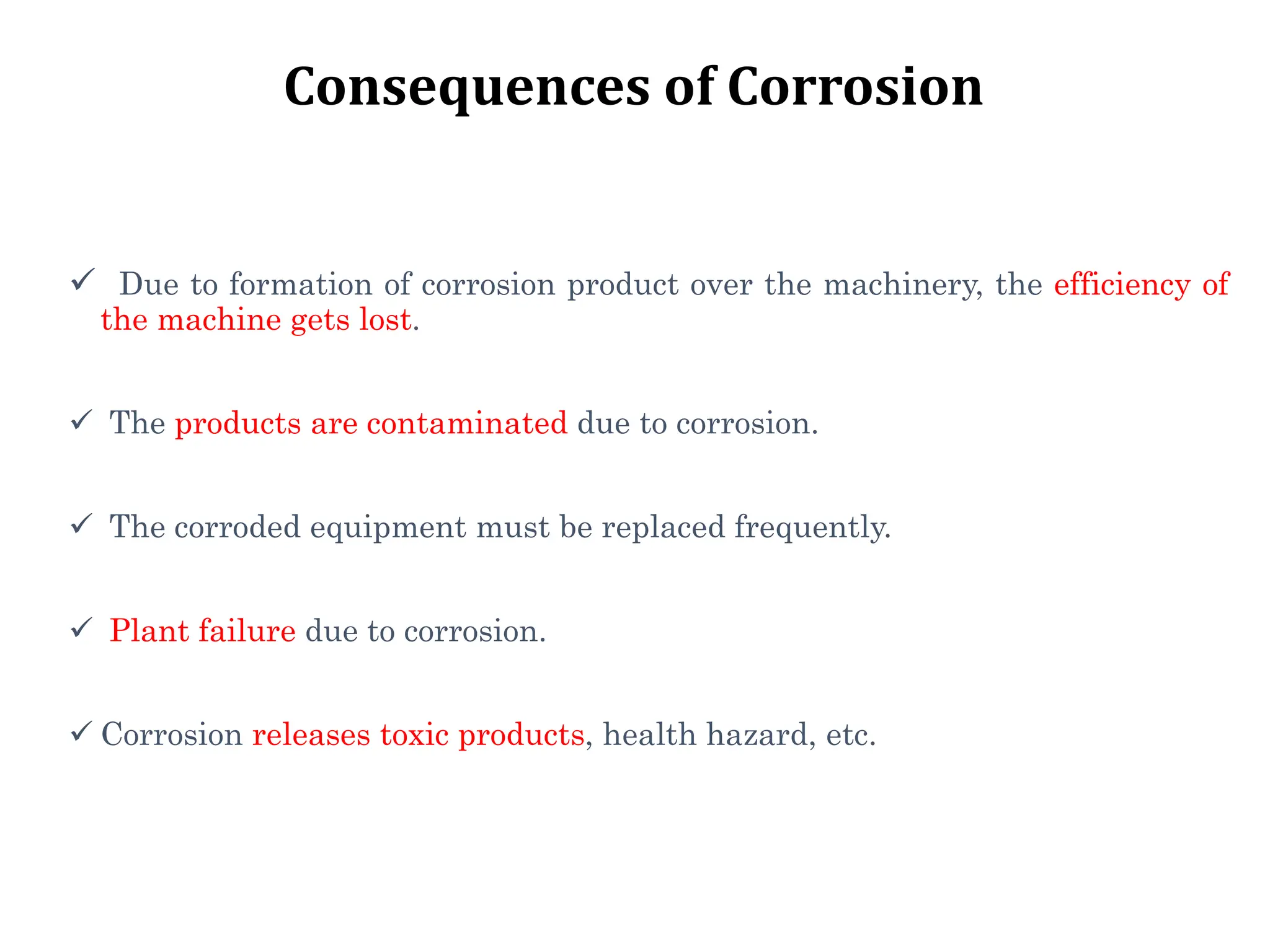 Consequences of Corrosion
 Due to formation of corrosion product over the machinery, the efficiency of
the machine gets lost.
 The products are contaminated due to corrosion.
 The corroded equipment must be replaced frequently.
 Plant failure due to corrosion.
 Corrosion releases toxic products, health hazard, etc.
 