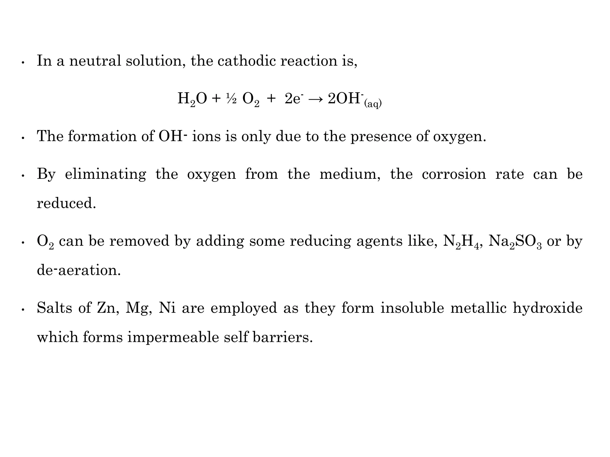 • In a neutral solution, the cathodic reaction is,
H2O + ½ O2 + 2e- → 2OH-
(aq)
• The formation of OH- ions is only due to the presence of oxygen.
• By eliminating the oxygen from the medium, the corrosion rate can be
reduced.
• O2 can be removed by adding some reducing agents like, N2H4, Na2SO3 or by
de-aeration.
• Salts of Zn, Mg, Ni are employed as they form insoluble metallic hydroxide
which forms impermeable self barriers.
 