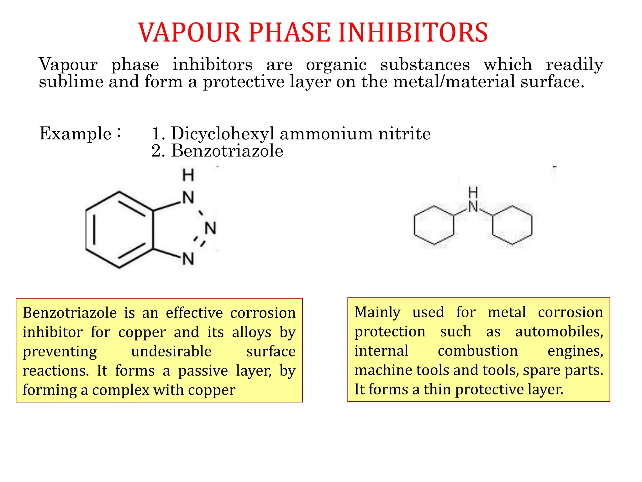 VAPOUR PHASE INHIBITORS
Vapour phase inhibitors are organic substances which readily
sublime and form a protective layer on the metal/material surface.
Example : 1. Dicyclohexyl ammonium nitrite
2. Benzotriazole
Mainly used for metal corrosion
protection such as automobiles,
internal combustion engines,
machine tools and tools, spare parts.
It forms a thin protective layer.
Benzotriazole is an effective corrosion
inhibitor for copper and its alloys by
preventing undesirable surface
reactions. It forms a passive layer, by
forming a complex with copper
 