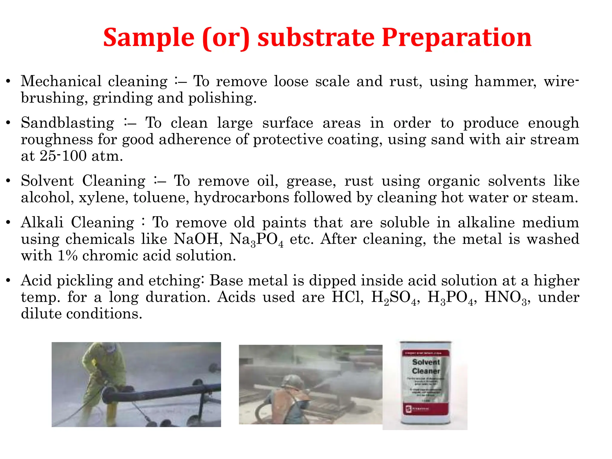Sample (or) substrate Preparation
• Mechanical cleaning :– To remove loose scale and rust, using hammer, wire-
brushing, grinding and polishing.
• Sandblasting :– To clean large surface areas in order to produce enough
roughness for good adherence of protective coating, using sand with air stream
at 25-100 atm.
• Solvent Cleaning :– To remove oil, grease, rust using organic solvents like
alcohol, xylene, toluene, hydrocarbons followed by cleaning hot water or steam.
• Alkali Cleaning : To remove old paints that are soluble in alkaline medium
using chemicals like NaOH, Na3PO4 etc. After cleaning, the metal is washed
with 1% chromic acid solution.
• Acid pickling and etching: Base metal is dipped inside acid solution at a higher
temp. for a long duration. Acids used are HCl, H2SO4, H3PO4, HNO3, under
dilute conditions.
 