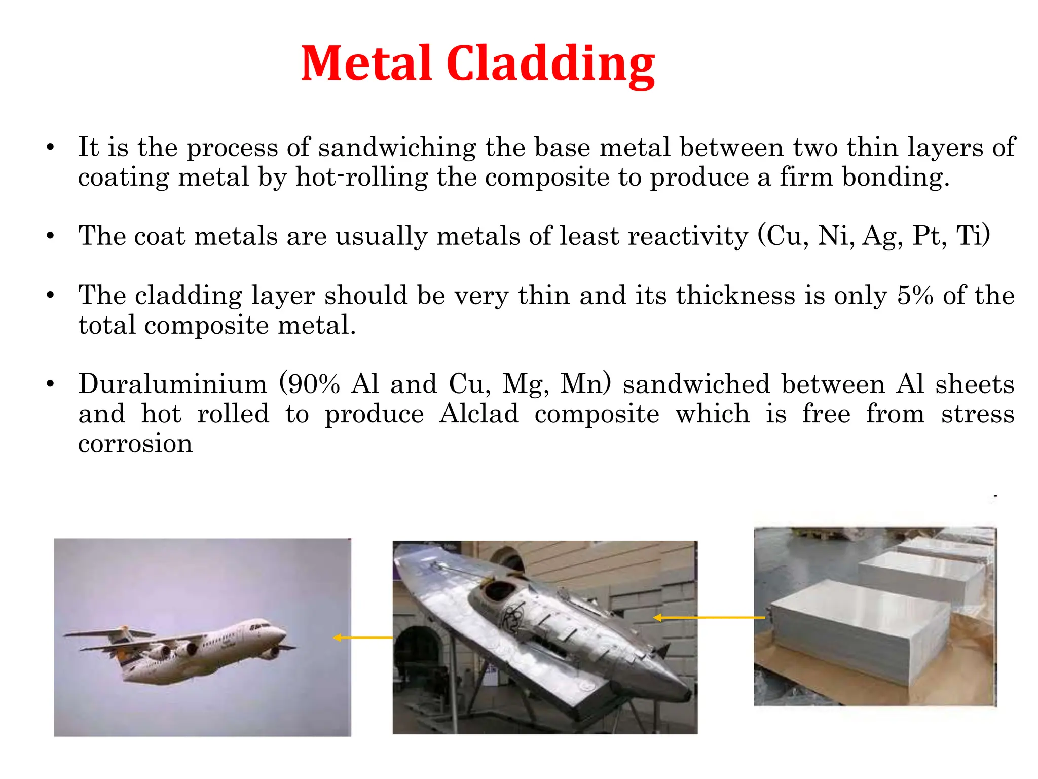 67
Metal Cladding
• It is the process of sandwiching the base metal between two thin layers of
coating metal by hot-rolling the composite to produce a firm bonding.
• The coat metals are usually metals of least reactivity (Cu, Ni, Ag, Pt, Ti)
• The cladding layer should be very thin and its thickness is only 5% of the
total composite metal.
• Duraluminium (90% Al and Cu, Mg, Mn) sandwiched between Al sheets
and hot rolled to produce Alclad composite which is free from stress
corrosion
 