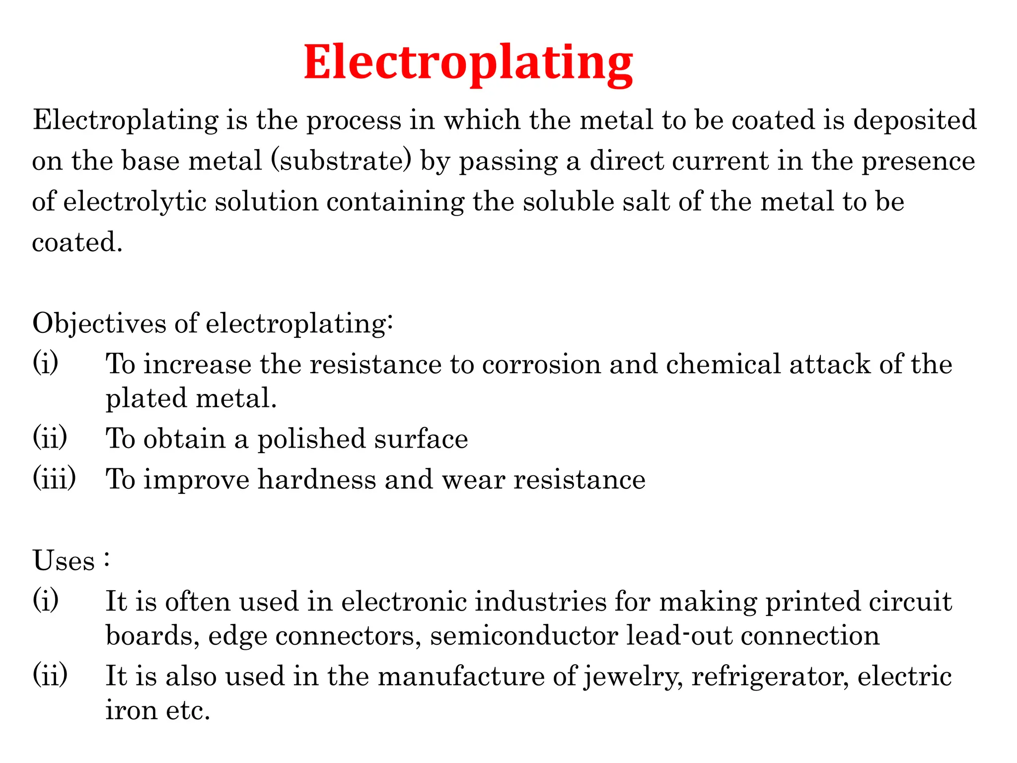 Electroplating is the process in which the metal to be coated is deposited
on the base metal (substrate) by passing a direct current in the presence
of electrolytic solution containing the soluble salt of the metal to be
coated.
Objectives of electroplating:
(i) To increase the resistance to corrosion and chemical attack of the
plated metal.
(ii) To obtain a polished surface
(iii) To improve hardness and wear resistance
Uses :
(i) It is often used in electronic industries for making printed circuit
boards, edge connectors, semiconductor lead-out connection
(ii) It is also used in the manufacture of jewelry, refrigerator, electric
iron etc.
Electroplating
 