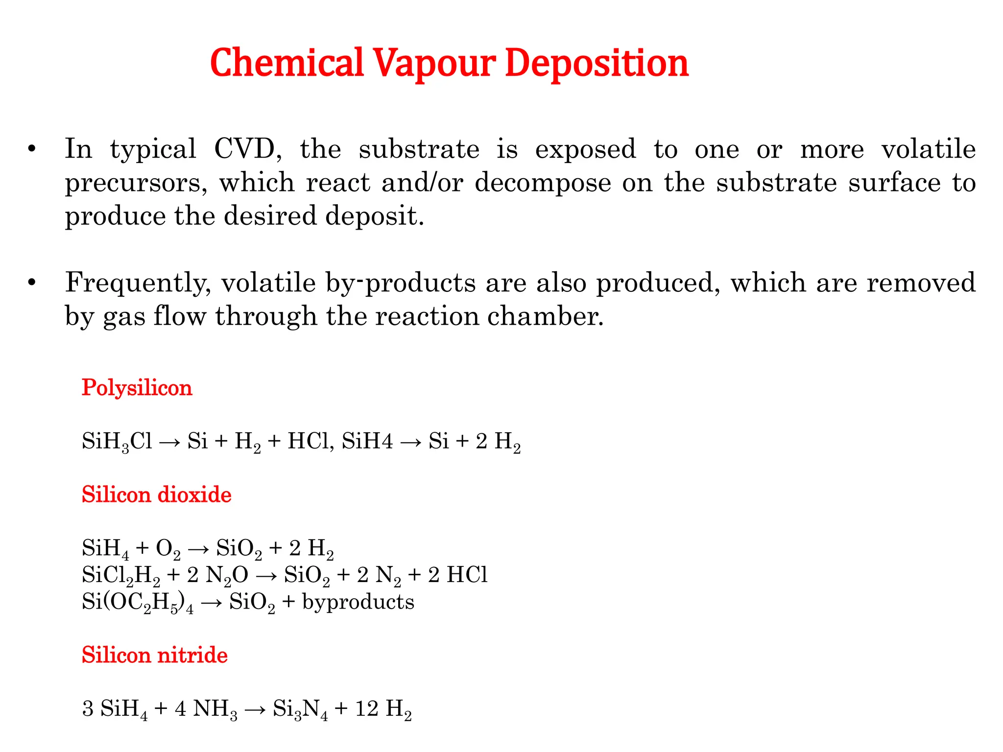 • In typical CVD, the substrate is exposed to one or more volatile
precursors, which react and/or decompose on the substrate surface to
produce the desired deposit.
• Frequently, volatile by-products are also produced, which are removed
by gas flow through the reaction chamber.
Chemical Vapour Deposition
Polysilicon
SiH3Cl → Si + H2 + HCl, SiH4 → Si + 2 H2
Silicon dioxide
SiH4 + O2 → SiO2 + 2 H2
SiCl2H2 + 2 N2O → SiO2 + 2 N2 + 2 HCl
Si(OC2H5)4 → SiO2 + byproducts
Silicon nitride
3 SiH4 + 4 NH3 → Si3N4 + 12 H2
 