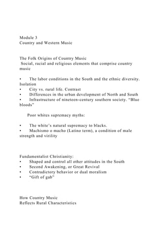 Module 3
Country and Western Music
The Folk Origins of Country Music
Social, racial and religious elements that comprise country
music
• The labor conditions in the South and the ethnic diversity.
Isolation
• City vs. rural life. Contrast
• Differences in the urban development of North and South
• Infrastructure of nineteen-century southern society. “Blue
bloods”
Poor whites supremacy myths:
• The white’s natural supremacy to blacks.
• Machismo o macho (Latino term), a condition of male
strength and virility
Fundamentalist Christianity:
• Shaped and control all other attitudes in the South
• Second Awakening, or Great Revival
• Contradictory behavior or dual moralism
• “Gift of gab”
How Country Music
Reflects Rural Characteristics
 