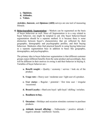 c. Opinions.
      d. Attitudes.
      e. Values.

   Activities, Interests, and Opinions (AIO) surveys are one tool of measuring
   lifestyle.

4) Behaviouralistic Segmentation: - Markets can be segmented on the basis
   of buyer behaviour as well. Since all Segmentation is in a way related to
   buyer behavior, one might be tempted to ask why buyer behavior-based
   segmentation should be a separate method. It is because there is some
   distinction between buyer‟s characteristics that are reflected by their
   geographic, demographic and psychographic profiles, and their buying
   behaviour. Marketers often find practical benefit in using buying behaviour
   as a separate segmentation base in addition to bases like geographic,
   demographics, and psychographics.

   The primary idea in buyer behaviour segmentation is that different customer
   groups expect different benefits from the same product and accordingly, they
   will be different in their motives in owing it and their behavior in buying it.
   Variables of buyer behavior are:-

         a. Benefit sought: - Quality / economy / service / look etc of the
            product.

         b. Usage rate: - Heavy user / moderate user / light user of a product.

         c. User status: - Regular / potential / first time user / irregular
            /occasional.

         d. Brand Loyalty: - Hard core loyal / split loyal / shifting / switches.

         e. Readiness to buy.

         f. Occasion: - Holidays and occasion stimulate customer to purchase
            products.

         g. Attitude toward offering: - Enthusiastic / positive attitude /
            negative attitude / indifferent / hostile.
 