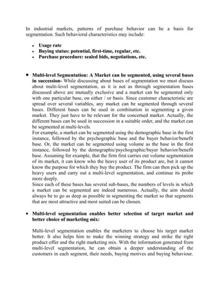 In industrial markets, patterns of purchase behavior can be a basis for
segmentation. Such behavioral characteristics may include:

     Usage rate
     Buying status: potential, first-time, regular, etc.
     Purchase procedure: sealed bids, negotiations, etc.


  Multi-level Segmentation: A Market can be segmented, using several bases
  in succession- While discussing about bases of segmentation we must discuss
  about multi-level segmentation, as it is not as through segmentation bases
  discussed above are mutually exclusive and a market can be segmented only
  with one particular base, on either / or basis. Since customer characteristic are
  spread over several variables, any market can be segmented through several
  bases. Different bases can be used in combination in segmenting a given
  market. They just have to be relevant for the concerned market. Actually, the
  different bases can be used in succession in a suitable order, and the market can
  be segmented at multi-levels.
  For example, a market can be segmented using the demographic base in the first
  instance, followed by the psychographic base and the buyer behavior/benefit
  base. Or, the market can be segmented using volume as the base in the first
  instance, followed by the demographic/psychographic/buyer behavior/benefit
  base. Assuming for example, that the firm first carries out volume segmentation
  of its market, it can know who the heavy user of its product are, but it cannot
  know the purpose for which they buy the product. The firm can then pick up the
  heavy users and carry out a multi-level segmentation, and continue its probe
  more deeply.
  Since each of these bases has several sub-bases, the numbers of levels in which
  a market can be segmented are indeed numerous. Actually, the aim should
  always be to go as deep as possible in segmenting the market so that segments
  that are most attractive and most suited can be chosen.

  Multi-level segmentation enables better selection of target market and
  better choice of marketing mix:

  Multi-level segmentation enables the marketers to choose his target market
  better. It also helps him to make the winning strategy and strike the right
  product offer and the right marketing mix. With the information generated from
  multi-level segmentation, he can obtain a deeper understanding of the
  customers in each segment, their needs, buying motives and buying behaviour.
 