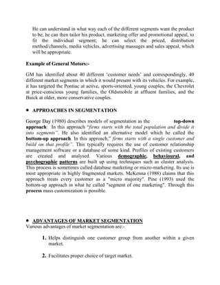 He can understand in what way each of the different segments want the product
   to be, he can then tailor his product, marketing offer and promotional appeal, to
   fit the individual segment; he can select the priced, distribution
   method/channels, media vehicles, advertising massages and sales appeal, which
   will be appropriate.

Example of General Motors:-

GM has identified about 40 different „customer needs‟ and correspondingly, 40
different market segments in which it would present with its vehicles. For example,
it has targeted the Pontiac at active, sports-oriented, young couples, the Chevrolet
at price-conscious young families, the Oldsmobile at affluent families, and the
Buick at older, more conservative couples.

   APPROACHES IN SEGMENTATION

George Day (1980) describes models of segmentation as the             top-down
approach: In this approach “firms starts with the total population and divide it
into segments”. He also identified an alternative model which he called the
bottom-up approach. In this approach,” firms starts with a single customer and
build on that profile”. This typically requires the use of customer relationship
management software or a database of some kind. Profiles of existing customers
are created and analysed. Various demographic, behavioural, and
psychographic patterns are built up using techniques such as cluster analysis.
This process is sometimes called database marketing or micro-marketing. Its use is
most appropriate in highly fragmented markets. McKenna (1988) claims that this
approach treats every customer as a "micro majority". Pine (1993) used the
bottom-up approach in what he called "segment of one marketing". Through this
process mass customization is possible.




  ADVANTAGES OF MARKET SEGMENTATION
Various advantages of market segmentation are:-

        1. Helps distinguish one customer group from another within a given
           market.

        2. Facilitates proper choice of target market.
 