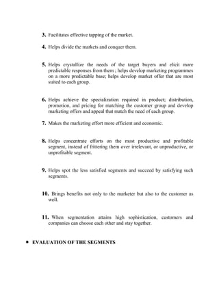 3. Facilitates effective tapping of the market.

   4. Helps divide the markets and conquer them.


   5. Helps crystallize the needs of the target buyers and elicit more
      predictable responses from them ; helps develop marketing programmes
      on a more predictable base; helps develop market offer that are most
      suited to each group.


   6. Helps achieve the specialization required in product; distribution,
      promotion, and pricing for matching the customer group and develop
      marketing offers and appeal that match the need of each group.

   7. Makes the marketing effort more efficient and economic.


   8. Helps concentrate efforts on the most productive and profitable
      segment, instead of frittering them over irrelevant, or unproductive, or
      unprofitable segment.


   9. Helps spot the less satisfied segments and succeed by satisfying such
      segments.


   10. Brings benefits not only to the marketer but also to the customer as
      well.


   11. When segmentation attains high sophistication, customers and
      companies can choose each other and stay together.


EVALUATION OF THE SEGMENTS
 