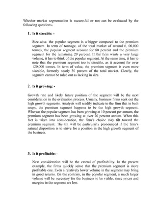 Whether market segmentation is successful or not can be evaluated by the
following questions-

  1. Is it sizeable: -

     Size-wise, the popular segment is a bigger compared to the premium
     segment. In term of tonnage, of the total market of around 6, 00,000
     tonnes, the popular segment account for 80 percent and the premium
     segment for the remaining 20 percent. If the firm wants a very large
     volume, it has to think of the popular segment. At the same time, it has to
     note that the premium segment too is sizeable, as it account for over
     120,000 tonnes. In term of value, the premium segment is even more
     sizeable, formerly nearly 30 percent of the total market. Clearly, the
     segment cannot be ruled out as lacking in size.


  2. Is it growing: -

  Growth rate and likely future position of the segment will be the next
  consideration in the evaluation process. Usually, business firms seek out the
  high growth segments. Analysis will readily indicate to the firm that in bath
  soaps, the premium segment happens to be the high growth segment.
  Whereas the popular segment has been growing at 10 percent per annum, the
  premium segment has been growing at over 20 percent annum. When this
  fact is taken into consideration, the firm‟s choice may tilt toward the
  premium segment. The tilt will be particularly pronounced if the firm‟s
  natural disposition is to strive for a position in the high growth segment of
  the business.




  3. Is it profitable: -

     Next consideration will be the extend of profitability. In the present
     example, the firms quickly sense that the premium segment is more
     profitable one. Even a relatively lower volume in the segment may bring
     in good returns. On the contrary, in the popular segment, a much larger
     volume will be necessary for the business to be viable, since prices and
     margins in the segment are low.
 