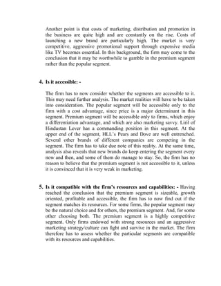 Another point is that costs of marketing, distribution and promotion in
   the business are quite high and are constantly on the rise. Costs of
   launching a new brand are particularly high. The market is very
   competitive, aggressive promotional support through expensive media
   like TV becomes essential. In this background, the firm may come to the
   conclusion that it may be worthwhile to gamble in the premium segment
   rather than the popular segment.


4. Is it accessible: -

   The firm has to now consider whether the segments are accessible to it.
   This may need further analysis. The market realities will have to be taken
   into consideration. The popular segment will be accessible only to the
   firm with a cost advantage, since price is a major determinant in this
   segment. Premium segment will be accessible only to firms, which enjoy
   a differentiation advantage, and which are also marketing savvy. Liril of
   Hindustan Lever has a commanding position in this segment. At the
   upper end of the segment, HLL‟s Pears and Dove are well entrenched.
   Several other brands of different companies are competing in the
   segment. The firm has to take due note of this reality. At the same time,
   analysis also reveals that new brands do keep entering the segment every
   now and then, and some of them do manage to stay. So, the firm has no
   reason to believe that the premium segment is not accessible to it, unless
   it is convinced that it is very weak in marketing.


5. Is it compatible with the firm’s resources and capabilities: - Having
   reached the conclusion that the premium segment is sizeable, growth
   oriented, profitable and accessible, the firm has to now find out if the
   segment matches its resources. For some firms, the popular segment may
   be the natural choice and for others, the premium segment. And, for some
   other choosing both. The premium segment is a highly competitive
   segment. Only firms endowed with strong resources and an aggressive
   marketing strategy/culture can fight and survive in the market. The firm
   therefore has to assess whether the particular segments are compatible
   with its resources and capabilities.
 