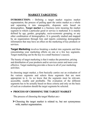 MARKET TARGETING
INTRODUCTION: - Defining a target market requires market
segmentation, the process of pulling apart the entire market as a whole
and separating it into manageable, disparate units based on
demographics. Target market is a business term meaning the market
segment to which a particular good or service is marketed. It is mainly
defined by age, gender, geography, socio-economic grouping, or any
other combination of demographics. It is generally studied and mapped
by an organization through lists and reports containing demographic
information that may have an effect on the marketing of key products or
services.

Target Marketing involves breaking a market into segments and then
concentrating your marketing efforts on one or a few key segments.
Target marketing can be the key to a small business‟s success.

The beauty of target marketing is that it makes the promotion, pricing
and distribution of your products and/or services easier and more cost-
effective. Target marketing provides a focus to all of your marketing
activities.

In choosing target market, a firm basically carries out an evaluation of
the various segments and selects those segments that are most
appropriate to it. As we know that the segments must be relevant,
accessible, sizable and profitable. The evaluation of the different
segments has to be actually based on these criteria and only on the basis
of such an evaluation should the target segments be selected.

  PROCESS OF CHOOSING THE TARGET MARKET
  The process of choosing the target Market are:-

   Choosing the target market is related to, but not synonymous
    with, market segmentation.
 