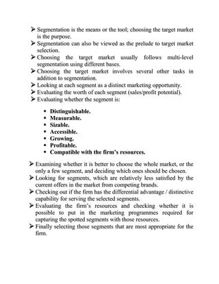  Segmentation is the means or the tool; choosing the target market
  is the purpose.
 Segmentation can also be viewed as the prelude to target market
  selection.
 Choosing the target market usually follows multi-level
  segmentation using different bases.
 Choosing the target market involves several other tasks in
  addition to segmentation.
 Looking at each segment as a distinct marketing opportunity.
 Evaluating the worth of each segment (sales/profit potential).
 Evaluating whether the segment is:
         Distinguishable.
         Measurable.
         Sizable.
         Accessible.
         Growing.
         Profitable.
         Compatible with the firm’s resources.

 Examining whether it is better to choose the whole market, or the
  only a few segment, and deciding which ones should be chosen.
 Looking for segments, which are relatively less satisfied by the
  current offers in the market from competing brands.
 Checking out if the firm has the differential advantage / distinctive
  capability for serving the selected segments.
 Evaluating the firm‟s resources and checking whether it is
  possible to put in the marketing programmes required for
  capturing the spotted segments with those resources.
 Finally selecting those segments that are most appropriate for the
  firm.
 