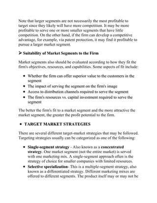 Note that larger segments are not necessarily the most profitable to
target since they likely will have more competition. It may be more
profitable to serve one or more smaller segments that have little
competition. On the other hand, if the firm can develop a competitive
advantage, for example, via patent protection, it may find it profitable to
pursue a larger market segment.

 Suitability of Market Segments to the Firm
Market segments also should be evaluated according to how they fit the
firm's objectives, resources, and capabilities. Some aspects of fit include:

     Whether the firm can offer superior value to the customers in the
     segment
     The impact of serving the segment on the firm's image
     Access to distribution channels required to serve the segment
     The firm's resources vs. capital investment required to serve the
     segment

The better the firm's fit to a market segment and the more attractive the
market segment, the greater the profit potential to the firm.

   TARGET MARKET STRATEGIES

There are several different target-market strategies that may be followed.
Targeting strategies usually can be categorized as one of the following:

     Single-segment strategy - Also known as a concentrated
     strategy. One market segment (not the entire market) is served
     with one marketing mix. A single-segment approach often is the
     strategy of choice for smaller companies with limited resources.
     Selective specialization- This is a multiple-segment strategy, also
     known as a differentiated strategy. Different marketing mixes are
     offered to different segments. The product itself may or may not be
 