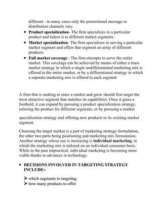 different - in many cases only the promotional message or
     distribution channels vary.
     Product specialization- The firm specializes in a particular
     product and tailors it to different market segments.
     Market specialization- The firm specializes in serving a particular
     market segment and offers that segment an array of different
     products.
     Full market coverage - The firm attempts to serve the entire
     market. This coverage can be achieved by means of either a mass
     market strategy in which a single undifferentiated marketing mix is
     offered to the entire market, or by a differentiated strategy in which
     a separate marketing mix is offered to each segment



A firm that is seeking to enter a market and grow should first target the
most attractive segment that matches its capabilities. Once it gains a
foothold, it can expand by pursuing a product specialization strategy,
tailoring the product for different segments, or by pursuing a market

specialization strategy and offering new products to its existing market
segment.

Choosing the target market is a part of marketing strategy formulation,
the other two parts being positioning and marketing mix formulation.
Another strategy whose use is increasing is individual marketing, in
which the marketing mix is tailored on an individual consumer basis.
While in the past impractical, individual marketing is becoming more
viable thanks to advances in technology.

  DECISIONS INVOLVED IN TARGETING STRATEGY
  INCLUDE:-

   which segments to targeting.
   how many products to offer.
 