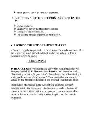  which products to offer in which segments.
   TARGETING STRATEGY DECISIONS ARE INFLUENCED
   BY:

   Market maturity.
   Diversity of buyers' needs and preferences.
   Strength of the competition.
   The volume of sales required for profitability.


  DECIDING THE SIZE OF TARGET MARKET
After selecting the target market it is important for marketers to decide
the size of the target market. A target market has to be of at least a
minimum size to be viable.

                  POSITIONING

INTRODUCTION: - Positioning is a concept in marketing which was
first popularized by Al Ries and Jack Trout in their bestseller book
“Positioning - a battle for your mind". According to them „Positioning is
what you do to mind of the prospect‟. They iterate that any brand is
valued by the perception it carries in the prospect or customer's mind.

The position of a product is the sum of those attributes normally
ascribed to it by the consumers – its standing, its quality, the type of
people who use it, its strengths, its weaknesses, any other unusual or
memorable characteristics it may possess, its price and the value it
represents.
 