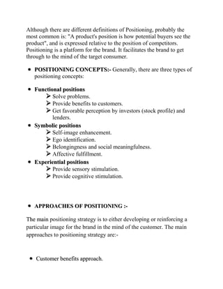 Although there are different definitions of Positioning, probably the
most common is: "A product's position is how potential buyers see the
product", and is expressed relative to the position of competitors.
Positioning is a platform for the brand. It facilitates the brand to get
through to the mind of the target consumer.

   POSITIONING CONCEPTS:- Generally, there are three types of
   positioning concepts:

   Functional positions
        Solve problems.
        Provide benefits to customers.
        Get favorable perception by investors (stock profile) and
          lenders.
   Symbolic positions
        Self-image enhancement.
        Ego identification.
        Belongingness and social meaningfulness.
        Affective fulfillment.
   Experiential positions
        Provide sensory stimulation.
        Provide cognitive stimulation.



   APPROACHES OF POSITIONING :-

The main positioning strategy is to either developing or reinforcing a
particular image for the brand in the mind of the customer. The main
approaches to positioning strategy are:-



    Customer benefits approach.
 