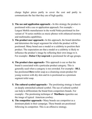 charge higher prices partly to cover the cost and partly to
  communicate the fact that they are of high quality.


2. The use and application approach: - In this strategy the product is
   positioned with a use or application approach. For example: -
   Largest Mobile manufacturer in the world Nokia positioned its few
   variant of N-series mobiles as music phones with enhanced memory
   and multimedia capabilities.
3. The product user approach:- In this approach, the brand identifies
   and determines the target segement for which the product will be
   positioned. Many brand uses a model or a celebrity to position their
   product. The expectation are that a model or a celebrity is likely to
   influence the product‟s image by reflecting their own image to it.
   For example:- Dabur Chyvanprash is positioned for all age groups.

4. The product class approach:- This approach is use so that the
   brand is associated with a particular product category. This is
   generally used when a category is too crowded. For example:- HLL
   has positioned Dove toilet soap as a cleansing cream product for
   young womwn with dry skin and its is positioned as a premium
   segment toilet soap.

5. The cultural symbol approach:- The positioning strategy is based
   on deeply entrenched cultural symbol. The use of cultural symbol
   can help to differentiate the brand from competitors brands. For
   example:- The positioning technique of Marlboro cigarettes use
   the image of typical American cowboy .
6. The competitor approach:- Many brands use competitor as a
   dominant plank in their campaign. These brands are positioned
   following its competitor. This is an offensive strategy.
 