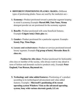 DIFFERENT POSITIONING PLANKS / BASES:- Different
   types of positioning planks /bases are used by the marketers are:-

  1. Economy:- Product positioned toward a particular segment keeping
     in mind it economy.Example-Maruti 800, Tata Nano, Nirma
     detergent powder etc are positioned for the economy segment

  2. Benefit:- Product positioned with some beneficial features.
     Example-Colgate total, Clinic plus etc.

  3. Gender:- Product positioned for a particular segment. Example-
     Scooty Pep, Titan Raga.

  4. Luxury and exclusiveness:- Product or services positioned toward
     luxury segment. Example-Taj group of hotel, Mercedes Benz E-
     class etc.

               Fashion for elite class:- Product positioned for fashionable
elite class or member of the society, who always want to stay ahead in
term of fashion and demands exclusive products only. Example Peter
England, Van Heusen, Raymond etc.



  5. Technology and value added features:- Positioning of a product
     according to its technological advancement and value added
     features. Example:- Microsoft’s positioning of its recent
     operating system Windows Vista as the advanced operating
     system, Sony with various elecronic goods, LG etc
 