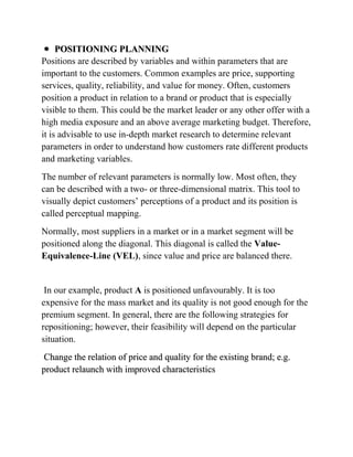 POSITIONING PLANNING
Positions are described by variables and within parameters that are
important to the customers. Common examples are price, supporting
services, quality, reliability, and value for money. Often, customers
position a product in relation to a brand or product that is especially
visible to them. This could be the market leader or any other offer with a
high media exposure and an above average marketing budget. Therefore,
it is advisable to use in-depth market research to determine relevant
parameters in order to understand how customers rate different products
and marketing variables.
The number of relevant parameters is normally low. Most often, they
can be described with a two- or three-dimensional matrix. This tool to
visually depict customers‟ perceptions of a product and its position is
called perceptual mapping.
Normally, most suppliers in a market or in a market segment will be
positioned along the diagonal. This diagonal is called the Value-
Equivalence-Line (VEL), since value and price are balanced there.


 In our example, product A is positioned unfavourably. It is too
expensive for the mass market and its quality is not good enough for the
premium segment. In general, there are the following strategies for
repositioning; however, their feasibility will depend on the particular
situation.
Change the relation of price and quality for the existing brand; e.g.
product relaunch with improved characteristics
 