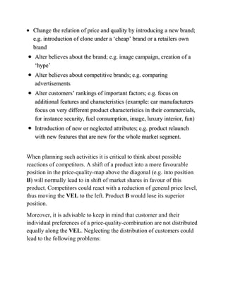 Change the relation of price and quality by introducing a new brand;
  e.g. introduction of clone under a „cheap‟ brand or a retailers own
  brand
   Alter believes about the brand; e.g. image campaign, creation of a
   „hype‟
   Alter believes about competitive brands; e.g. comparing
   advertisements
   Alter customers‟ rankings of important factors; e.g. focus on
   additional features and characteristics (example: car manufacturers
   focus on very different product characteristics in their commercials,
   for instance security, fuel consumption, image, luxury interior, fun)
   Introduction of new or neglected attributes; e.g. product relaunch
   with new features that are new for the whole market segment.


When planning such activities it is critical to think about possible
reactions of competitors. A shift of a product into a more favourable
position in the price-quality-map above the diagonal (e.g. into position
B) will normally lead to in shift of market shares in favour of this
product. Competitors could react with a reduction of general price level,
thus moving the VEL to the left. Product B would lose its superior
position.
Moreover, it is advisable to keep in mind that customer and their
individual preferences of a price-quality-combination are not distributed
equally along the VEL. Neglecting the distribution of customers could
lead to the following problems:
 