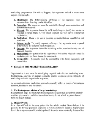 marketing programmes. For this to happen, the segments arrived at must meet
certain criteria such:-

   a. Identifiable: The differentiating attributes of the segments must be
        measurable so that they can be identified.
   b.   Accessible: The segments must be reachable through communication and
        distribution channels.
   c.   Sizeable: The segments should be sufficiently large to justify the resources
        required to target them. A very small segment may not serve commercial
        exploitation.
   d.   Profitable: - There is no use in locating segments that are sizeable but not
        profitable.
   e.   Unique needs: To justify separate offerings, the segments must respond
        differently to the different marketing mixes.
   f.   Durable: The segments should be relatively stable to minimize the cost of
        frequent changes.
   g.   Measurable: The potential of the segments as well as the effect of a specific
        marketing mix on them should be measurable.
   h.   Compatible: - Segments must be compatible with firm‟s resources and
        capabilities.

   REASONS FOR MARKET SEGMENTATION

Segmentation is the basis for developing targeted and effective marketing plans.
Furthermore, analysis of market segments enables decisions about intensity of
marketing activities in particular segments.

A segment-orientated marketing approach generally offers a range of advantages
for both, businesses and customers.

1. Facilitates proper choice of target marketing:-
Segmentation helps the marketers to distinguish one customer group from another
within a given market and thereby enables him to decide which segment should
form his target market.

2. Higher Profits: -
It is often difficult to increase prices for the whole market. Nevertheless, it is
possible to develop premium segments in which customers accept a higher price
level. Such segments could be distinguished from the mass market by features like
 