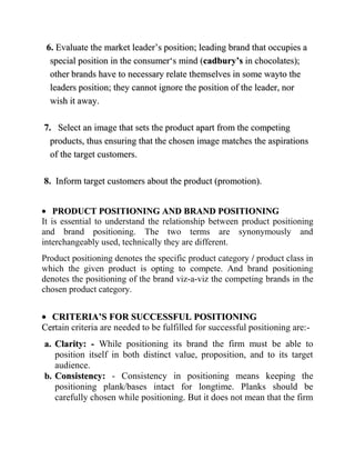 6. Evaluate the market leader‟s position; leading brand that occupies a
  special position in the consumer„s mind (cadbury’s in chocolates);
  other brands have to necessary relate themselves in some wayto the
  leaders position; they cannot ignore the position of the leader, nor
  wish it away.

7. Select an image that sets the product apart from the competing
  products, thus ensuring that the chosen image matches the aspirations
  of the target customers.

8. Inform target customers about the product (promotion).


    PRODUCT POSITIONING AND BRAND POSITIONING
It is essential to understand the relationship between product positioning
and brand positioning. The two terms are synonymously and
interchangeably used, technically they are different.
Product positioning denotes the specific product category / product class in
which the given product is opting to compete. And brand positioning
denotes the positioning of the brand viz-a-viz the competing brands in the
chosen product category.


  CRITERIA’S FOR SUCCESSFUL POSITIONING
Certain criteria are needed to be fulfilled for successful positioning are:-
a. Clarity: - While positioning its brand the firm must be able to
   position itself in both distinct value, proposition, and to its target
   audience.
b. Consistency: - Consistency in positioning means keeping the
   positioning plank/bases intact for longtime. Planks should be
   carefully chosen while positioning. But it does not mean that the firm
 