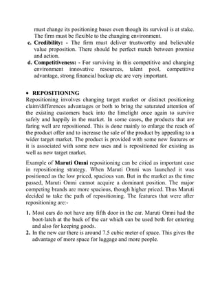 must change its positioning bases even though its survival is at stake.
   The firm must be flexible to the changing environment.
c. Credibility: - The firm must deliver trustworthy and believable
   value proposition. There should be perfect match between promise
   and action.
d. Competitiveness: - For surviving in this competitive and changing
   environment innovative resources, talent pool, competitive
   advantage, strong financial backup etc are very important.


    REPOSITIONING
Repositioning involves changing target market or distinct positioning
claim/differences advantages or both to bring the saturated attention of
the existing customers back into the limelight once again to survive
safely and happily in the market. In some cases , the products that are
faring well are repositioned. This is done mainly to enlarge the reach of
the product offer and to increase the sale of the product by appealing to a
wider target market. The product is provided with some new features or
it is associated with some new uses and is repositioned for existing as
well as new target market.
Example of Maruti Omni repositioning can be citied as important case
in repositioning strategy. When Maruti Omni was launched it was
positioned as the low priced, spacious van. But in the market as the time
passed, Maruti Omni cannot acquire a dominant position. The major
competing brands are more spacious, though higher priced. Thus Maruti
decided to take the path of repositioning. The features that were after
repositioning are:-
1. Most cars do not have any fifth door in the car. Maruti Omni had the
   boot-latch at the back of the car which can be used both for entering
   and also for keeping goods.
2. In the new car there is around 7.5 cubic meter of space. This gives the
   advantage of more space for luggage and more people.
 