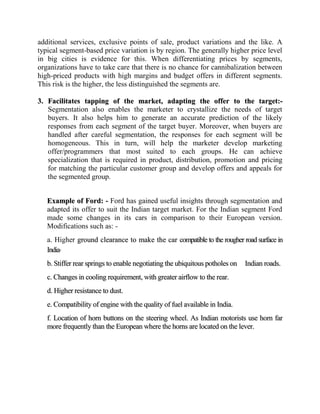 additional services, exclusive points of sale, product variations and the like. A
typical segment-based price variation is by region. The generally higher price level
in big cities is evidence for this. When differentiating prices by segments,
organizations have to take care that there is no chance for cannibalization between
high-priced products with high margins and budget offers in different segments.
This risk is the higher, the less distinguished the segments are.

3. Facilitates tapping of the market, adapting the offer to the target:-
   Segmentation also enables the marketer to crystallize the needs of target
   buyers. It also helps him to generate an accurate prediction of the likely
   responses from each segment of the target buyer. Moreover, when buyers are
   handled after careful segmentation, the responses for each segment will be
   homogeneous. This in turn, will help the marketer develop marketing
   offer/programmers that most suited to each groups. He can achieve
   specialization that is required in product, distribution, promotion and pricing
   for matching the particular customer group and develop offers and appeals for
   the segmented group.


   Example of Ford: - Ford has gained useful insights through segmentation and
   adapted its offer to suit the Indian target market. For the Indian segment Ford
   made some changes in its cars in comparison to their European version.
   Modifications such as: -
   a. Higher ground clearance to make the car compatible to the rougher road surface in
   India.
   b. Stiffer rear springs to enable negotiating the ubiquitous potholes on   Indian roads.
   c. Changes in cooling requirement, with greater airflow to the rear.
   d. Higher resistance to dust.
   e. Compatibility of engine with the quality of fuel available in India.
   f. Location of horn buttons on the steering wheel. As Indian motorists use horn far
   more frequently than the European where the horns are located on the lever.
 