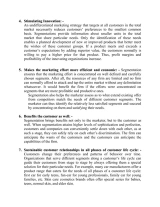 4. Stimulating Innovation: -
   An undifferentiated marketing strategy that targets at all customers in the total
   market necessarily reduces customers‟ preferences to the smallest common
   basis. Segmentations provide information about smaller units in the total
   market that share particular needs. Only the identification of these needs
   enables a planned development of new or improved products that better meet
   the wishes of these customer groups. If a product meets and exceeds a
   customer‟s expectations by adding superior value, the customers normally is
   willing to pay a higher price for that product. Thus, profit margins and
   profitability of the innovating organizations increase.


5. Makes the marketing effort more efficient and economic: - Segmentation
   ensures that the marketing effort is concentrated on well defined and carefully
   chosen segments. After all, the resources of any firm are limited and no firm
   can normally afford to attack and tap the entire market without any delimitation
   whatsoever. It would benefit the firm if the efforts were concentrated on
   segments that are more profitable and productive ones.
      Segmentation also helps the marketer assess as to what extend existing offer
      from competitors match the needs of different customer segments. The
      marketer can thus identify the relatively less satisfied segments and succeed
      by concentrating on them and satisfying their needs.

6. Benefits the customer as well: -
   Segmentation brings benefits not only to the marketer, but to the customer as
   well. When segmentation attains higher levels of sophistication and perfection,
   customers and companies can conveniently settle down with each other, as at
   such a stage, they can safely rely on each other‟s discrimination. The firm can
   anticipate the wants of the customers and the customers can anticipate the
   capabilities of the firm.

7. Sustainable customer relationships in all phases of customer life cycle: -
   Customers change their preferences and patterns of behavior over time.
   Organizations that serve different segments along a customer‟s life cycle can
   guide their customers from stage to stage by always offering them a special
   solution for their particular needs. For example, many car manufacturers offer a
   product range that caters for the needs of all phases of a customer life cycle:
   first car for early teens, fun-car for young professionals, family car for young
   families, etc. Skin care cosmetics brands often offer special series for babies,
   teens, normal skin, and elder skin.
 