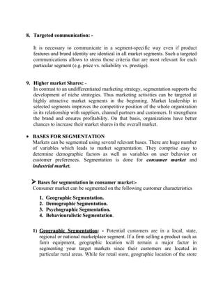 8. Targeted communication: -

   It is necessary to communicate in a segment-specific way even if product
   features and brand identity are identical in all market segments. Such a targeted
   communications allows to stress those criteria that are most relevant for each
   particular segment (e.g. price vs. reliability vs. prestige).


9. Higher market Shares: -
   In contrast to an undifferentiated marketing strategy, segmentation supports the
   development of niche strategies. Thus marketing activities can be targeted at
   highly attractive market segments in the beginning. Market leadership in
   selected segments improves the competitive position of the whole organization
   in its relationship with suppliers, channel partners and customers. It strengthens
   the brand and ensures profitability. On that basis, organizations have better
   chances to increase their market shares in the overall market.

   BASES FOR SEGMENTATION
   Markets can be segmented using several relevant bases. There are huge number
   of variables which leads to market segmentation. They comprise easy to
   determine demographic factors as well as variables on user behavior or
   customer preferences. Segmentation is done for consumer market and
   industrial market.


   Bases for segmentation in consumer market:-
   Consumer market can be segmented on the following customer characteristics
      1.   Geographic Segmentation.
      2.   Demographic Segmentation.
      3.   Psychographic Segmentation.
      4.   Behaviouralistic Segmentation.


   1) Geographic Segmentation: - Potential customers are in a local, state,
      regional or national marketplace segment. If a firm selling a product such as
      farm equipment, geographic location will remain a major factor in
      segmenting your target markets since their customers are located in
      particular rural areas. While for retail store, geographic location of the store
 