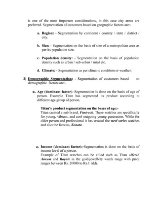 is one of the most important considerations, in this case city areas are
  preferred. Segmentation of customers based on geographic factors are:-

        a. Region: - Segmentation by continent / country / state / district /
           city.

        b. Size: - Segmentation on the basis of size of a metropolitan area as
           per its population size.

        c. Population density: - Segmentation on the basis of population
           density such as urban / sub-urban / rural etc.

        d. Climate: - Segmentation as per climatic condition or weather.

2) Demographic Segmentation: - Segmentation of customers based              on
   demographic factors are:-

     a. Age (dominant factor):-Segmentation is done on the basis of age of
        person. Example Titan has segmented its product according to
        different age group of person.

          Titan’s product segmentation on the bases of age:-
          Titan created a sub brand, Fastrack. These watches are specifically
          for young, vibrant, and cool outgoing young generation. While for
          older person and professional it has created the steel series watches
          and also the famous, Sonata.




       a. Income (dominant factor):-Segmentation is done on the basis of
          income level of a person.
          Example of Titan watches can be citied such as Titan offered
          Aurum and Royale in the gold/jewellery watch range with price
          ranges between Rs. 20000 to Rs.1 lakh.
 