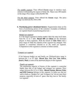 For middle segment, Titan offered Exacta range in stainless steel,
aimed at withstanding the rigours of daily life. There were 100 models
in the range. Price ranges within Rs500-700.

For the third segment, Titan offered the Sonata range. The price
range was between Rs.350 to 500.



b. Purchasing power (dominant factor):- Segmentation done on the
   basis of purchasing power of the customer. Examples of different
   car segment based on purchasing power are :-

   Budget car segment-
   It is the largest segment in Indian market. Here the entry level starts
   from Rs 1.5 to 3 lakh. Maruti 800 and Omni are the dominant
   players in these segments. With the launch of Tata Nano with a
   price range of 1lakh the outlook of this segment has changed. This
   segment is sometimes referred to as the small car segment.
   Competition in this segment is extreme in Indian market.


 Compact car segment-

  It lies between budget car and family car. Preferred price range is
  between Rs 3 to 4.5 lakh. Maruti Zen, Fiat Uno, Tata Indica,
  Santro, Matiz is some of the dominant players in this segment.

   Family car segment-
   The purchasing capacity of buyers of this segment is somewhat
   higher than that of the budget and compact car segment. Price
   ranges between Rs 4.5 to 6 lakhs. Maruti Esteem, Daewoo Cielo,
   and HM Contessa belongs to this segment. In India cars that are
   sold in India as „Budget Car‟ and „Compact Car‟ do not meet their
   purpose, especially in term of space, that they turn to „the family
   car segment‟.
 