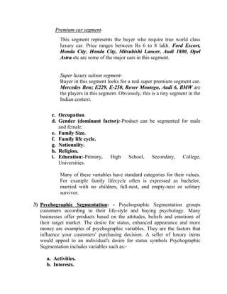 Premium car segment-
            This segment represents the buyer who require true world class
            luxury car. Price ranges between Rs 6 to 8 lakh. Ford Escort,
            Honda City, Honda City, Mitsubishi Lancer, Audi 1800, Opel
            Astra etc are some of the major cars in this segment.


            Super luxury saloon segment-
            Buyer in this segment looks for a real super premium segment car.
            Mercedes Benz E229, E-250, Rover Montego, Audi 6, BMW are
            the players in this segment. Obviously, this is a tiny segment in the
            Indian context.


        c. Occupation.
        d. Gender (dominant factor):-Product can be segmented for male
           and female.
        e. Family Size.
        f. Family life cycle.
        g. Nationality.
        h. Religion.
        i. Education:-Primary, High School, Secondary, College,
           Universities.

            Many of these variables have standard categories for their values.
            For example family lifecycle often is expressed as bachelor,
            married with no children, full-nest, and empty-nest or solitary
            survivor.

3) Psychographic Segmentation: - Psychographic Segmentation groups
   customers according to their life-style and buying psychology. Many
   businesses offer products based on the attitudes, beliefs and emotions of
   their target market. The desire for status, enhanced appearance and more
   money are examples of psychographic variables. They are the factors that
   influence your customers' purchasing decision. A seller of luxury items
   would appeal to an individual's desire for status symbols Psychographic
   Segmentation includes variables such as:-

      a. Activities.
      b. Interests.
 