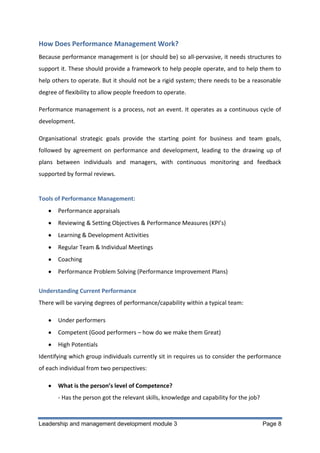 How Does Performance Management Work?
Because performance management is (or should be) so all-pervasive, it needs structures to
support it. These should provide a framework to help people operate, and to help them to
help others to operate. But it should not be a rigid system; there needs to be a reasonable
degree of flexibility to allow people freedom to operate.
Performance management is a process, not an event. It operates as a continuous cycle of
development.
Organisational strategic goals provide the starting point for business and team goals,
followed by agreement on performance and development, leading to the drawing up of
plans between individuals and managers, with continuous monitoring and feedback
supported by formal reviews.

Tools of Performance Management:
Performance appraisals
Reviewing & Setting Objectives & Performance Measures (KPI’s)
Learning & Development Activities
Regular Team & Individual Meetings
Coaching
Performance Problem Solving (Performance Improvement Plans)
Understanding Current Performance
There will be varying degrees of performance/capability within a typical team:
Under performers
Competent (Good performers – how do we make them Great)
High Potentials
Identifying which group individuals currently sit in requires us to consider the performance
of each individual from two perspectives:
What is the person’s level of Competence?
- Has the person got the relevant skills, knowledge and capability for the job?

Leadership and management development module 3

Page 8

 
