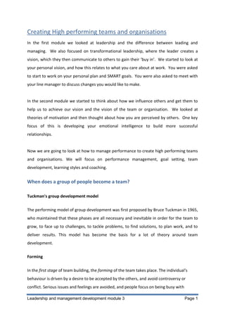 Creating High performing teams and organisations
In the first module we looked at leadership and the difference between leading and
managing. We also focused on transformational leadership, where the leader creates a
vision, which they then communicate to others to gain their ‘buy in’. We started to look at
your personal vision, and how this relates to what you care about at work. You were asked
to start to work on your personal plan and SMART goals. You were also asked to meet with
your line manager to discuss changes you would like to make.

In the second module we started to think about how we influence others and get them to
help us to achieve our vision and the vision of the team or organisation. We looked at
theories of motivation and then thought about how you are perceived by others. One key
focus of this is developing your emotional intelligence to build more successful
relationships.

Now we are going to look at how to manage performance to create high performing teams
and organisations. We will focus on performance management, goal setting, team
development, learning styles and coaching.

When does a group of people become a team?
Tuckman's group development model
The performing model of group development was first proposed by Bruce Tuckman in 1965,
who maintained that these phases are all necessary and inevitable in order for the team to
grow, to face up to challenges, to tackle problems, to find solutions, to plan work, and to
deliver results. This model has become the basis for a lot of theory around team
development.
Forming
In the first stage of team building, the forming of the team takes place. The individual's
behaviour is driven by a desire to be accepted by the others, and avoid controversy or
conflict. Serious issues and feelings are avoided, and people focus on being busy with
Leadership and management development module 3

Page 1

 