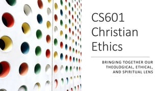 CS601
Christian
Ethics
BRINGING TOGETHER OUR
THEOLOGICAL, ETHICAL,
AND SPIRITUAL LENS
 