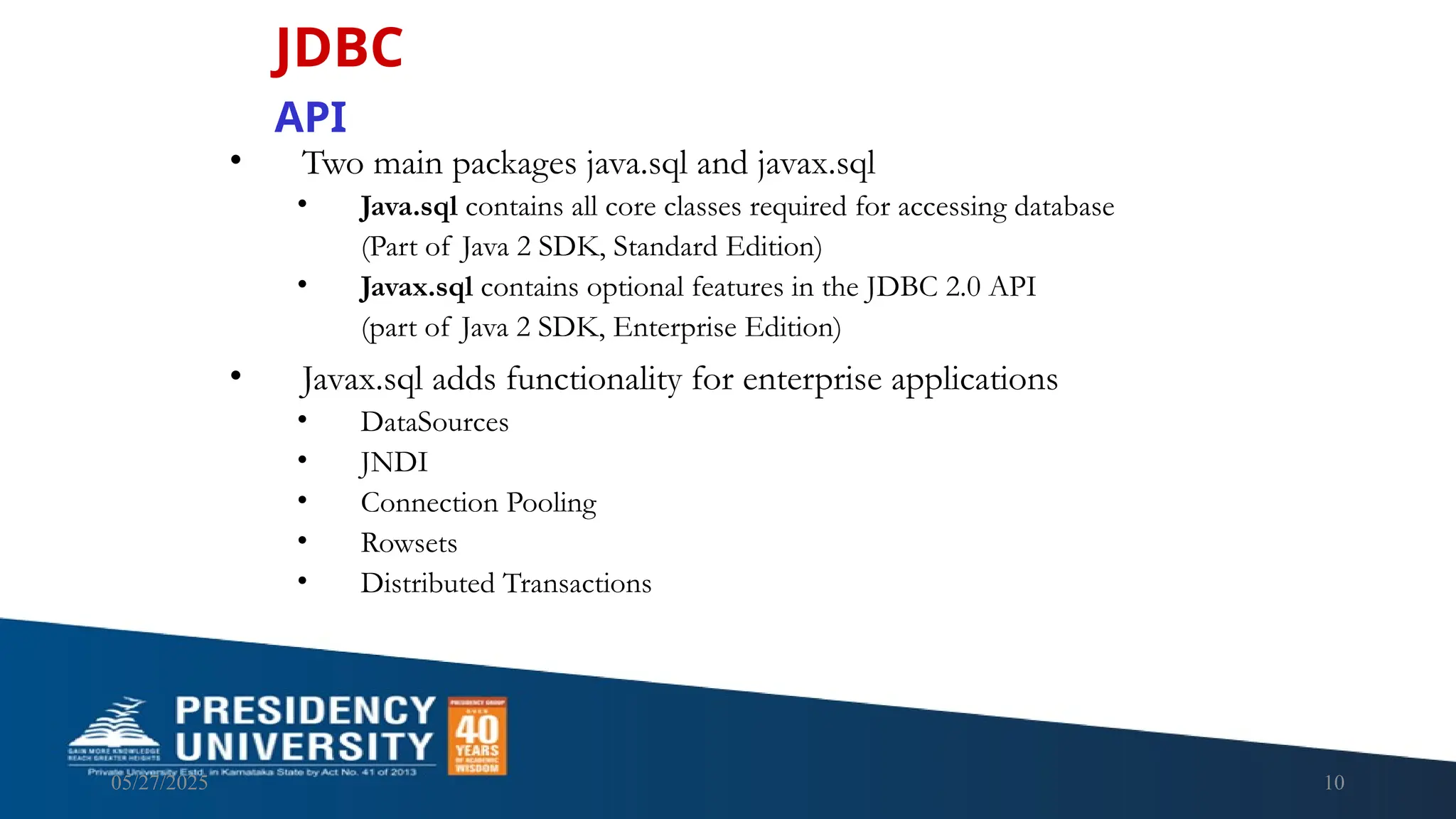 05/27/2025 10 • Two main packages java.sql and javax.sql • Java.sql contains all core classes required for accessing database (Part of Java 2 SDK, Standard Edition) • Javax.sql contains optional features in the JDBC 2.0 API (part of Java 2 SDK, Enterprise Edition) • Javax.sql adds functionality for enterprise applications • DataSources • JNDI • Connection Pooling • Rowsets • Distributed Transactions JDBC API 